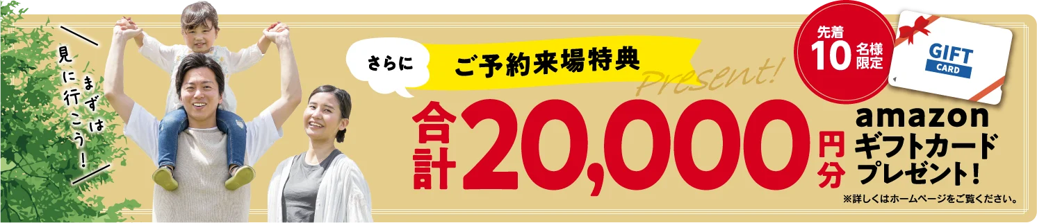 まずは見に行こう！ さらに ご予約来場特典 先着10名様限定 合計20,000円分 amazonギフトカードプレゼント！ ※特典進呈には条件がございます。詳しくは来場フォームにてご確認ください。