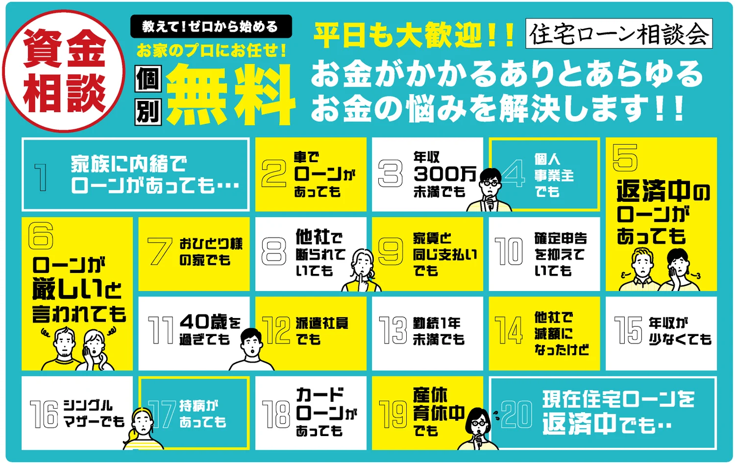 資金相談 教えて！ゼロから始める お家のプロにお任せ！ 個別無料 平日も大歓迎！！ 住宅ローン相談会 お金がかかるありとあらゆるお金の悩みを解決します！！ 1 家族に内緒でローンがあっても… 2 車でローンがあっても 3 年収300万未満でも 4 個人事業主でも 5 返済中のローンがあっても 6 ローンが厳しいと言われても 7 おひとり様の家でも 8 他社で断られていても 9 家賃と同じ支払いでも 10 確定申告を抑えていても 11 40歳を過ぎても 12 派遣社員でも 13 勤続1年未満でも 14 他社で減額になったけど 15 年収が少なくても 16 シングルマザーでも 17 持病があっても 18 カードローンがあっても 19 産休育休中でも 20 現在住宅ローンを返済中でも‥
