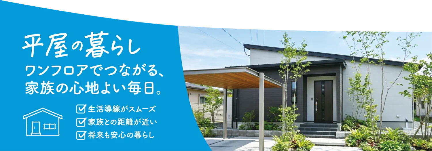平屋の暮らし ワンフロアでつながる、家族の心地よい毎日。 生活導線がスムーズ 家族との距離が近い 将来も安心の暮らし