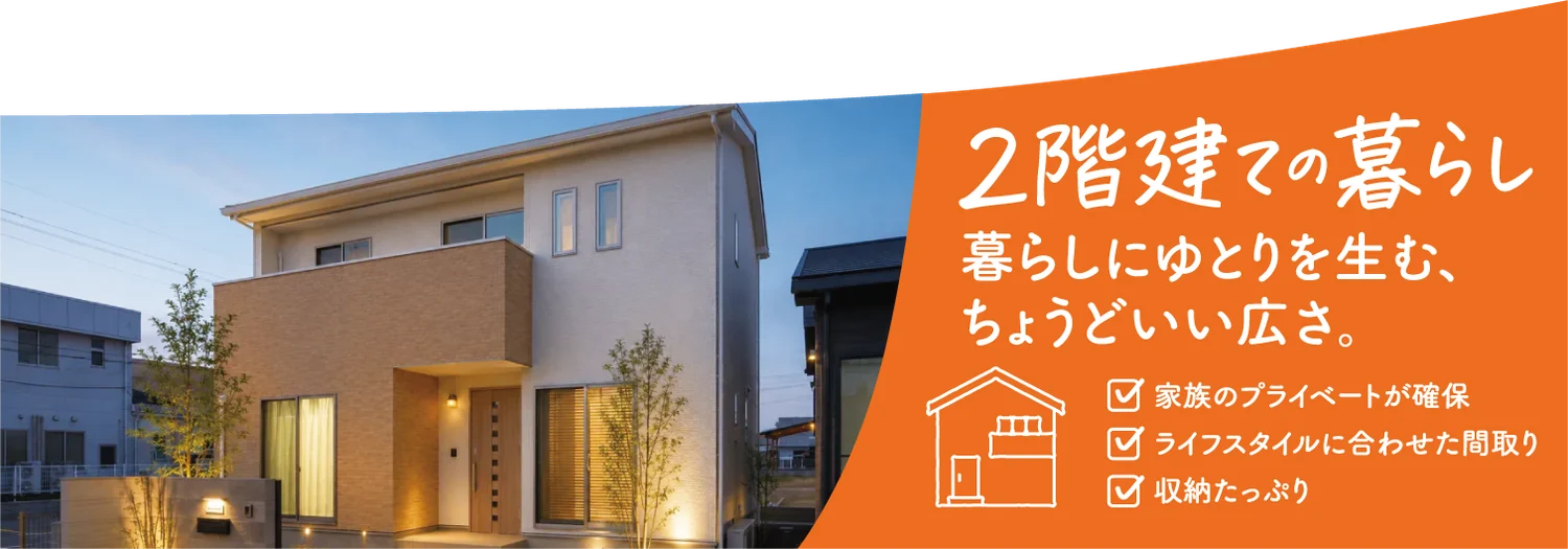 2階建ての暮らし 暮らしにゆとりを生む、ちょうどいい広さ。 家族のプライベートが確保 ライフスタイルに合わせた間取り 収納たっぷり