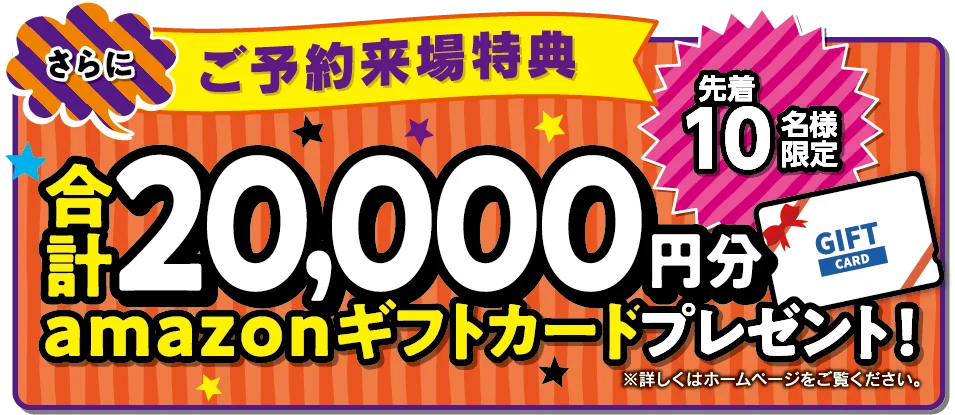 さらにご予約来場特典 先着10名様限定 合計20,000円分amazonギフトカードプレゼント！