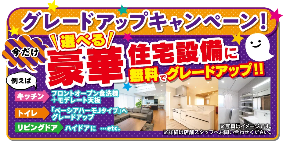 グレードアップキャンペーン！今だけ選べる豪華住宅設備に無料でグレードアップ!! 例えば キッチン：フロントオープン食洗機＋モデレート天板、トイレ：「ベーシアハーモJタイプ」へグレードアップ、リビングドア：ハイドアに…etc.