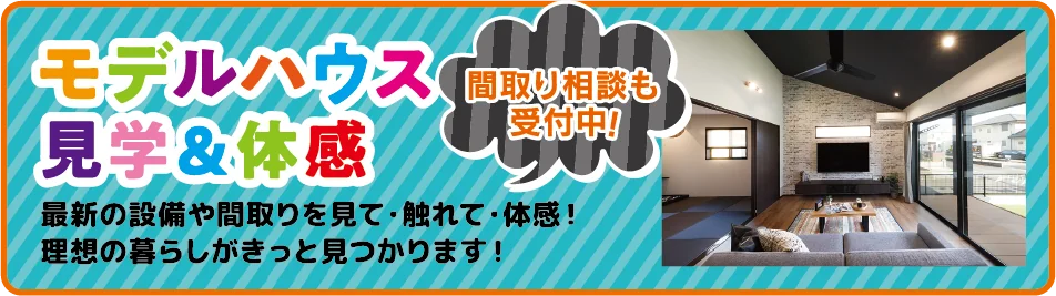 モデルハウス見学＆体感 間取り相談も受付中！最新の設備や間取りを見て・触れて・体感！理想の暮らしがきっと見つかります！